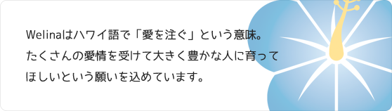 Welinaはハワイ語で「愛を注ぐ」という意味。たくさんの愛情を受けて大きく豊かな人に育ってほしいという願いを込めています。